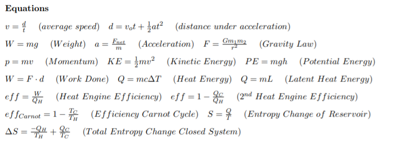 Equations
(average speed) d= vot + }at² (distance under acceleration)
Fnet
W
= mg (Weight) a=
(Acceleration) F = Gmm2
(Gravity Law)
(Мотentum) КЕ%3D3mu?
(Kinetic Energy) PE =mgh (Potential Energy)
p= mv
W = F ·d (Work Done) Q= mcAT (Heat Energy) Q=mL (Latent Heat Energy)
eff = (Heat Engine Efficiency) eff = 1- (2nd Heat Engine Efficiency)
W
%3D
effCarnot = 1 – (Efficiency Carnot Cycle) S = $ (Entropy Change of Reservoir)
AS = H + c (Total Entropy Change Closed System)
