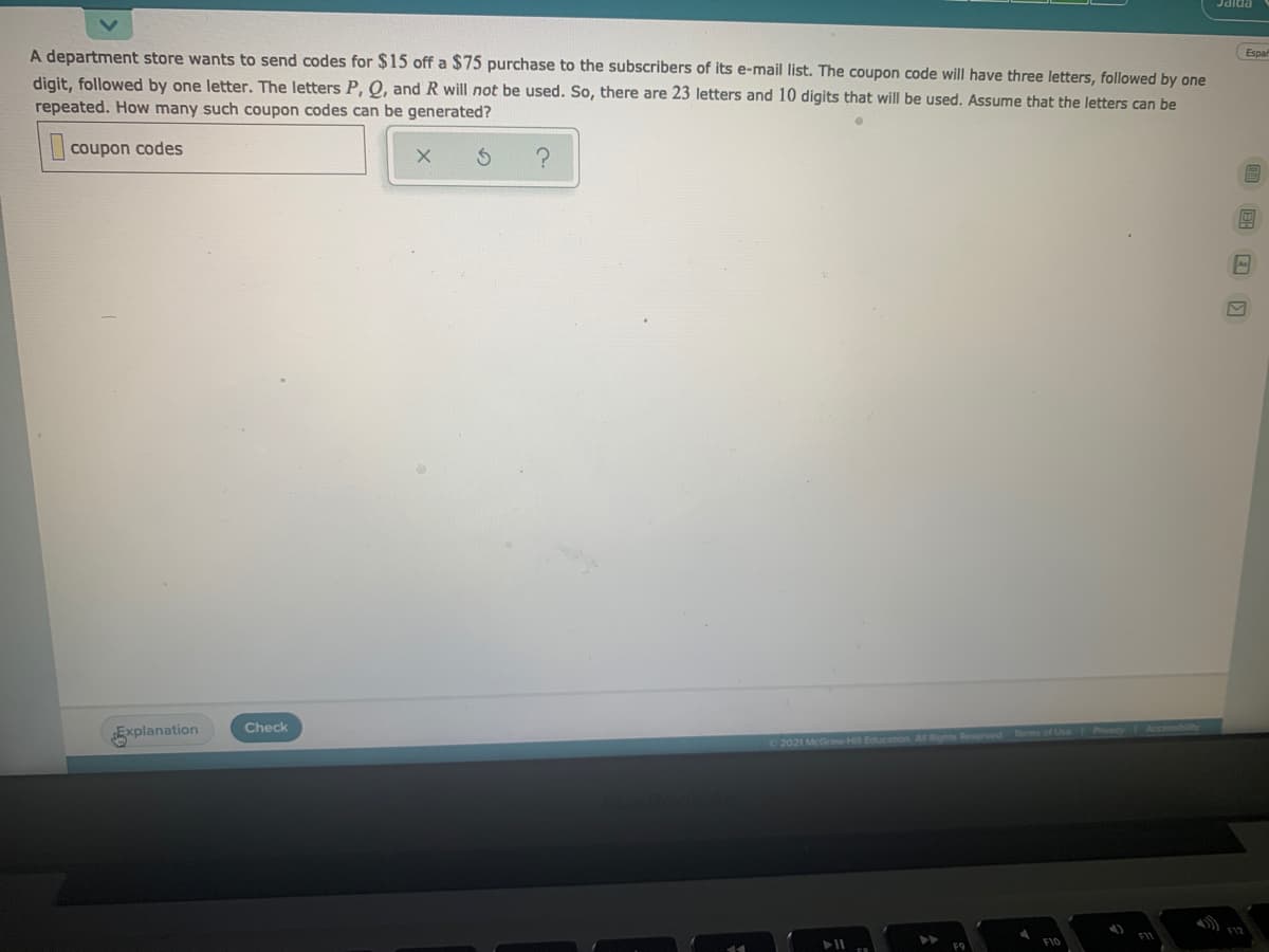 A department store wants to send codes for $15 off a $75 purchase to the subscribers of its e-mail list. The coupon code will have three letters, followed by one
Espa
digit, followed by one letter. The letters P, Q, and R will not be used. So, there are 23 letters and 10 digits that will be used. Assume that the letters can be
repeated. How many such coupon codes can be generated?
| coupon codes
Check
Prlvacy Accessbil
Explanation
2021 McGraw-H Education AR Rights Reserved Terms
FIV
