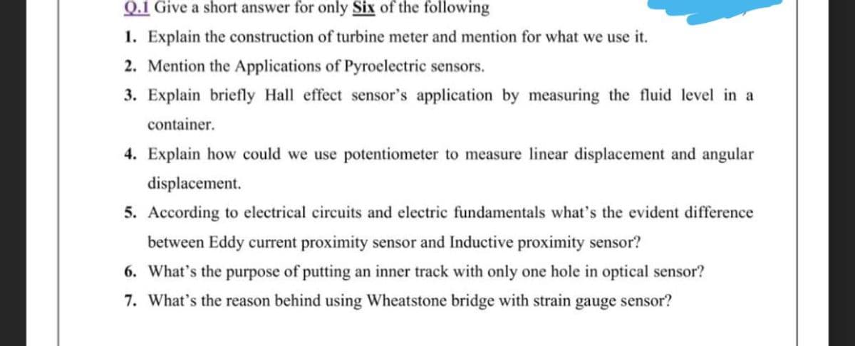 Q.1 Give a short answer for only Six of the following
1. Explain the construction of turbine meter and mention for what we use it.
2. Mention the Applications of Pyroelectric sensors.
3. Explain briefly Hall effect sensor's application by measuring the fluid level in a
container.
4. Explain how could we use potentiometer to measure linear displacement and angular
displacement.
5. According to electrical circuits and electric fundamentals what's the evident difference
between Eddy current proximity sensor and Inductive proximity sensor?
6. What's the purpose of putting an inner track with only one hole in optical sensor?
7. What's the reason behind using Wheatstone bridge with strain gauge sensor?
