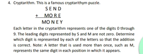 4. Cryptarithm. This is a famous cryptarithym puzzle.
SEND
+ MORE
MO NEY
Each letter in the cryptarithm represents one of the digits 0 through
9. The leading digits represented by S and M are not zero. Determine
which digit is represented by each of the letters so that the addition
is correct. Note: A letter that is used more than once, such as M,
represents the same digit in each position in which it appears.
