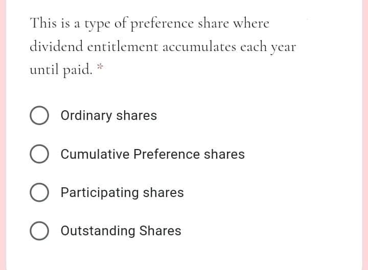 This is a type of preference share where
dividend entitlement accumulates each year
until paid.
O Ordinary shares
Cumulative Preference shares
O Participating shares
O Outstanding Shares
