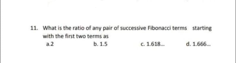 11. What is the ratio of any pair of successive Fibonacci terms starting
with the first two terms as
a.2
b. 1.5
c. 1.618.
d. 1.666.
