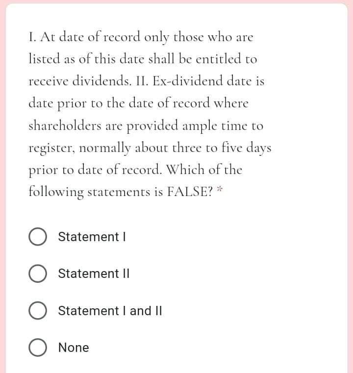 I. At date of record only those who are
listed as of this date shall be entitled to
receive dividends. II. Ex-dividend date is
date prior to the date of record where
shareholders are provided ample time to
register, normally about three to five days
prior to date of record. Which of the
following statements is FALSE? *
O Statement I
Statement I|
O Statement I and II
O None
