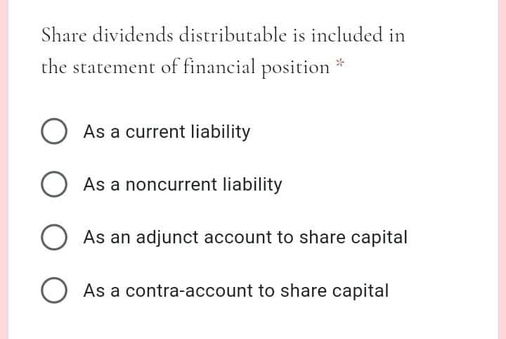 Share dividends distributable is included in
the statement of financial position
O As a current liability
O
As a noncurrent liability
O As an adjunct account to share capital
As a contra-account to share capital
