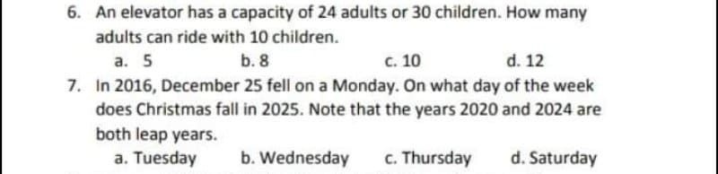 6. An elevator has a capacity of 24 adults or 30 children. How many
adults can ride with 10 children.
a. 5
b. 8
c. 10
d. 12
7. In 2016, December 25 fell on a Monday. On what day of the week
does Christmas fall in 2025. Note that the years 2020 and 2024 are
both leap years.
a. Tuesday
b. Wednesday
c. Thursday
d. Saturday
