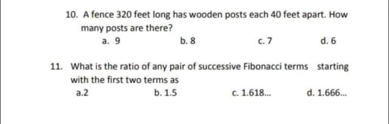 10. A fence 320 feet long has wooden posts each 40 feet apart. How
many posts are there?
а. 9
b. 8
с. 7
d. 6
11. What is the ratio of any pair of successive Fibonacci terms starting
with the first two terms as
a.2
b. 1.5
c. 1.618.
d. 1.666.
