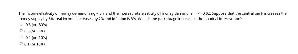 The income elasticity of money demand is ny = 0.7 and the interest rate elasticity of money demand is nj = -0.02. Suppose that the central bank increases the
money supply by 5%, real income increases by 2% and inflation is 3%. What is the percentage increase in the nominal interest rate?
O -0.3 (or -30%)
O 0.3 (or 30%)
O-0.1 (or -10%)
O 0.1 (or 10%)
