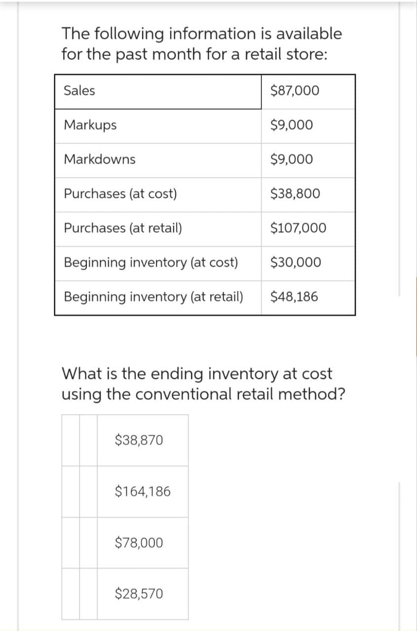 The following information is available
for the past month for a retail store:
Sales
Markups
Markdowns
Purchases (at cost)
Purchases (at retail)
Beginning inventory (at cost)
Beginning inventory (at retail)
$38,870
$164,186
$78,000
$87,000
$28,570
$9,000
$9,000
What is the ending inventory at cost
using the conventional retail method?
$38,800
$107,000
$30,000
$48,186