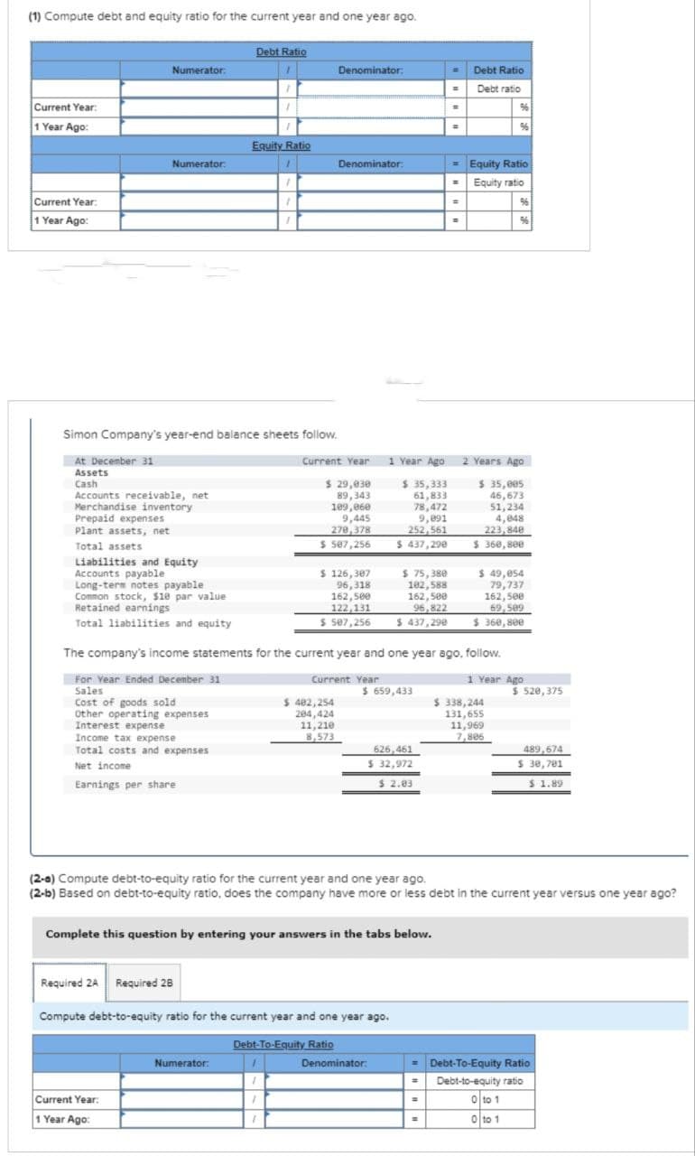 (1) Compute debt and equity ratio for the current year and one year ago.
Current Year:
1 Year Ago:
Current Year:
1 Year Ago:
Numerator:
Prepaid expenses
Plant assets, net
Total assets
Numerator:
Accounts receivable, net
Merchandise inventory
Liabilities and Equity
Accounts payable
Long-term notes payable
Common stock, $10 par value
Retained earnings
Total liabilities and equity
Simon Company's year-end balance sheets follow.
At December 31
Assets
Cash
Income tax expense
Total costs and expenses
Net income
Earnings per share
Debt Ratio
Required 2A Required 28
Current Year:
1 Year Ago:
1
Equity Ratio
1
Numerator:
1
1
Denominator:
Denominator:
$ 29,030
89,343
109,060
9,445
270,378
$ 507,256
$ 126,307
96,318
162,500
122,131
$ 507,256
$ 402,254
284,424
11,210
8,573
Complete this question by entering your answers in the tabs below.
Debt-To-Equity Ratio
Compute debt-to-equity ratio for the current year and one year ago.
$ 75,380
102,588
162,500
96,822
$ 437,298
$ 659,433
626,461
$ 32,972
$ 2.03
Current Year 1 Year Ago 2 Years Ago
$ 35,333
$ 35,005
61,833
46,673
78,472
51,234
4,848
9,891
252,561
223,848
$360,800
$ 437,290
The company's income statements for the current year and one year ago, follow.
Current Year
1 Year Ago
For Year Ended December 31
Sales
Cost of goods sold
Other operating expenses
Interest expense
Denominator:
=
=
=
=
=
=
=
=
B
Debt Ratio
Debt ratio
(2-a) Compute debt-to-equity ratio for the current year and one year ago.
(2-b) Based on debt-to-equity ratio, does the company have more or less debt in the current year versus one year ago?
%
Equity Ratio
Equity ratio
96
$ 49,054
79,737
162,500
69,509
$360,800
$ 338,244
131,655
11,969
7,806
$ 520,375
489,674
$ 30,701
$ 1.89
= Debt-To-Equity Ratio
= Debt-to-equity ratio
0 to 1
0 to 1