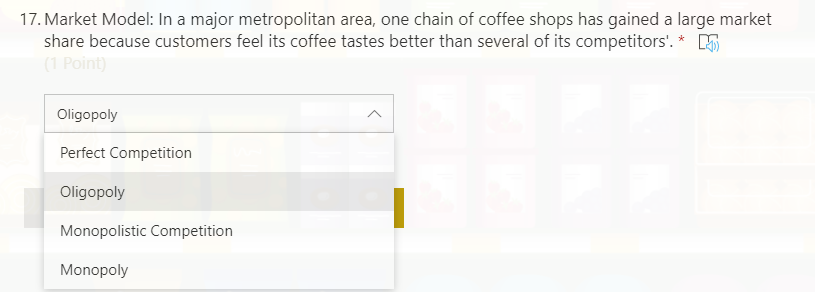 17. Market Model: In a major metropolitan area, one chain of coffee shops has gained a large market
share because customers feel its coffee tastes better than several of its competitors'. * 5
(1 Point)
Oligopoly
Perfect Competition
Oligopoly
Monopolistic Competition
Monopoly
