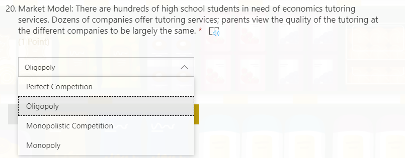 20. Market Model: There are hundreds of high school students in need of economics tutoring
services. Dozens of companies offer tutoring services; parents view the quality of the tutoring at
the different companies to be largely the same. * 5
(1 Point)
Oligopoly
Perfect Competition
Oligopoly
Monopolistic Competition
Monopoly
