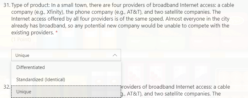 31. Type of product: In a small town, there are four providers of broadband Internet access: a cable
company (e.g., Xfinity), the phone company (e.g., AT&T), and two satellite companies. The
Internet access offered by all four providers is of the same speed. Almost everyone in the city
already has broadband, so any potential new company would be unable to compete with the
existing providers. *
(1 Point)
Unique
Differentiated
Standardized (Identical)
providers of broadband Internet access: a cable
. AT&T), and two satellite companies. The
32.
Unique
