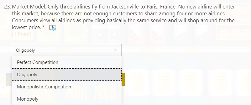 23. Market Model: Only three airlines fly from Jacksonville to Paris, France. No new airline will enter
this market, because there are not enough customers to share among four or more airlines.
Consumers view all airlines as providing basically the same service and will shop around for the
lowest price. * 5
(1 Point)
Oligopoly
Perfect Competition
Oligopoly
Monopolistic Competition
Monopoly
