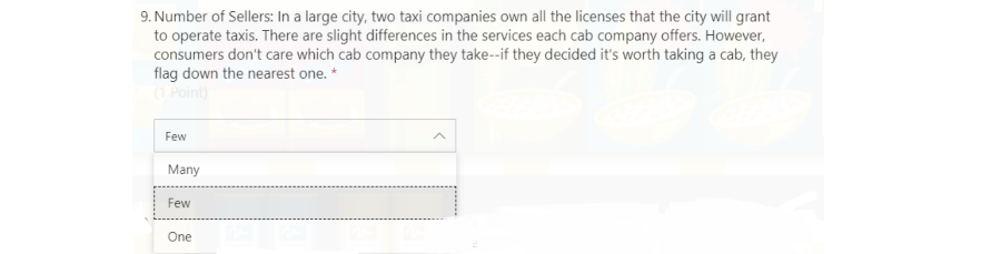 9. Number of Sellers: In a large city, two taxi companies own all the licenses that the city will grant
to operate taxis. There are slight differences in the services each cab company offers. However,
consumers don't care which cab company they take--if they decided it's worth taking a cab, they
flag down the nearest one. *
(1 Point)
Few
Many
Few
One
