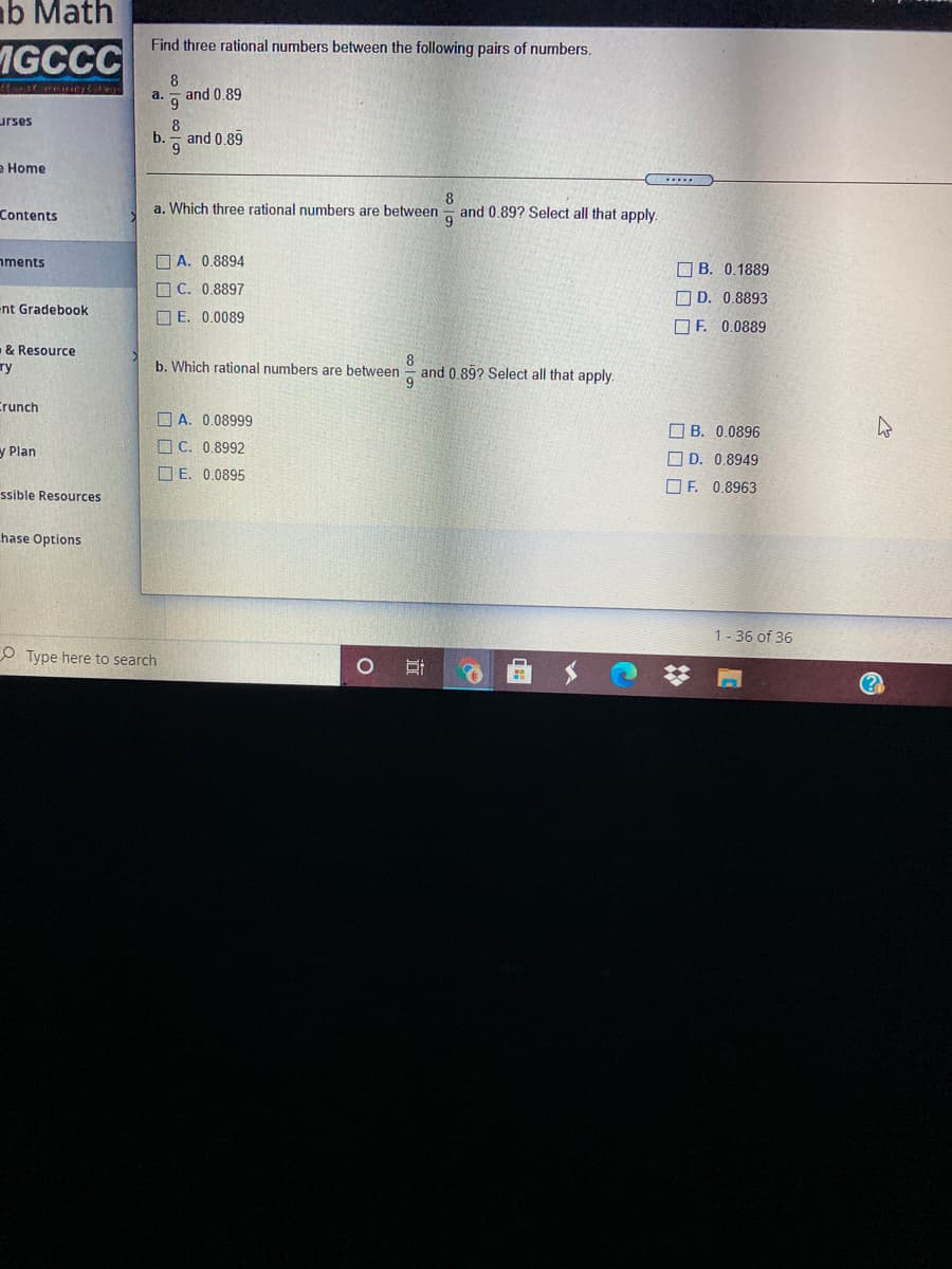 b Math
Find three rational numbers between the following pairs of numbers.
MGCCC
8
g and 0.89
a.
urses
8
b.
and 0.89
е Home
Contents
a. Which three rational numbers are between - and 0.89? Select all that apply
nments
D A. 0.8894
O B. 0.1889
O C. 0,8897
O D. 0.8893
nt Gradebook
O E. 0.0089
O F. 0.0889
& Resource
8
and 0,89? Select all that apply.
9
ту
b. Which rational numbers are between
Crunch
O A. 0.08999
O B. 0.0896
y Plan
O C. 0.8992
O D. 0.8949
O E. 0.0895
O F. 0.8963
ssible Resources
hase Options
1- 36 of 36
O Type here to search
(?
近
