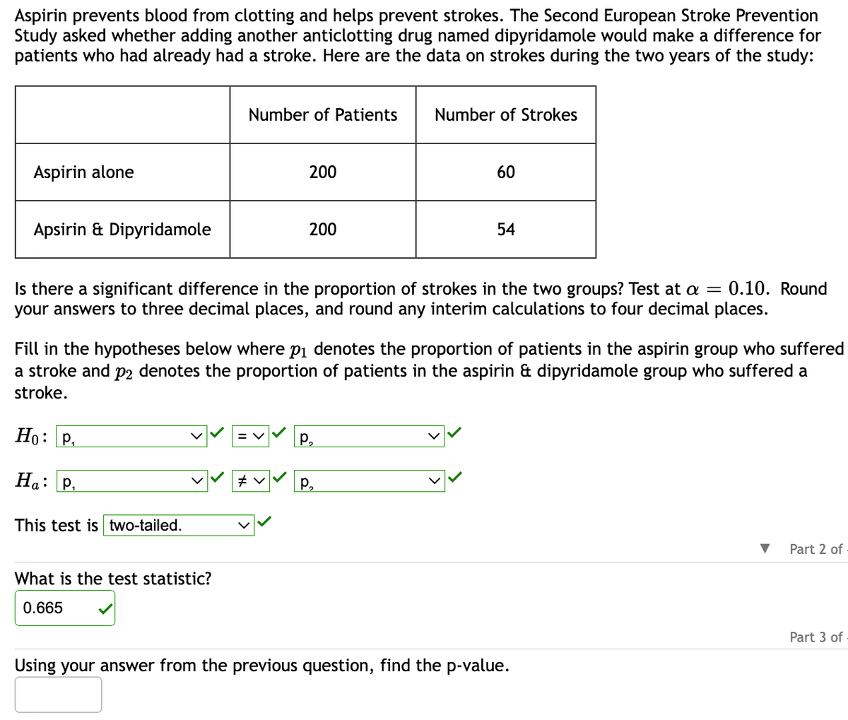 **Aspirin and Stroke Prevention Study**

Aspirin is known to prevent blood clots and help in reducing the risk of strokes. The Second European Stroke Prevention Study investigated if adding the anticlotting drug dipyridamole would benefit patients who had experienced a stroke. The study's results over two years are summarized below:

| Treatment Group                  | Number of Patients | Number of Strokes |
|----------------------------------|--------------------|-------------------|
| Aspirin alone                    | 200                | 60                |
| Aspirin & Dipyridamole           | 200                | 54                |

**Research Question:**

Is there a significant difference in the proportion of strokes between the two groups? The significance level is set at α = 0.10. Answers are rounded to three decimal places, with interim calculations to four decimal places.

**Hypotheses:**

- Null Hypothesis (\( H_0 \)): \( p_1 = p_2 \)  
  \( p_1 \) = proportion of patients in the aspirin group with strokes  
  \( p_2 \) = proportion of patients in the aspirin & dipyridamole group with strokes  

- Alternative Hypothesis (\( H_a \)): \( p_1 \neq p_2 \) 

The test conducted is two-tailed.

**Calculated Test Statistic:**

The test statistic value is 0.665.

**Request:**

Using the test statistic provided, calculate the p-value to determine the significance of the results.