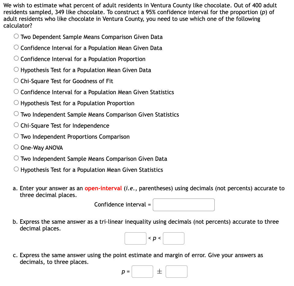 We wish to estimate what percent of adult residents in Ventura County like chocolate. Out of 400 adult
residents sampled, 349 like chocolate. To construct a 95% confidence interval for the proportion (p) of
adult residents who like chocolate in Ventura County, you need to use which one of the following
calculator?
O Two Dependent Sample Means Comparison Given Data
Confidence Interval for a Population Mean Given Data
O Confidence Interval for a Population Proportion
O Hypothesis Test for a Population Mean Given Data
O Chi-Square Test for Goodness of Fit
Confidence Interval for a Population Mean Given Statistics
O Hypothesis Test for a Population Proportion
O Two Independent Sample Means Comparison Given Statistics
O Chi-Square Test for Independence
O Two Independent Proportions Comparison
O One-Way ANOVA
O Two Independent Sample Means Comparison Given Data
O Hypothesis Test for a Population Mean Given Statistics
a. Enter your answer as an open-interval (i.e., parentheses) using decimals (not percents) accurate to
three decimal places.
Confidence interval=
b. Express the same answer as a tri-linear inequality using decimals (not percents) accurate to three
decimal places.
<p<
c. Express the same answer using the point estimate and margin of error. Give your answers as
decimals, to three places.
p=
H