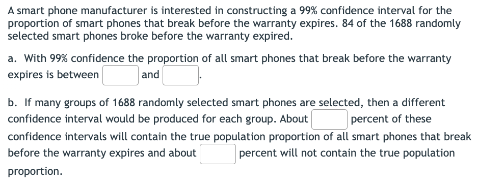 A smart phone manufacturer is interested in constructing a 99% confidence interval for the
proportion of smart phones that break before the warranty expires. 84 of the 1688 randomly
selected smart phones broke before the warranty expired.
a. With 99% confidence the proportion of all smart phones that break before the warranty
expires is between
and
b. If many groups of 1688 randomly selected smart phones are selected, then a different
confidence interval would be produced for each group. About
percent of these
confidence intervals will contain the true population proportion of all smart phones that break
before the warranty expires and about
percent will not contain the true population
proportion.