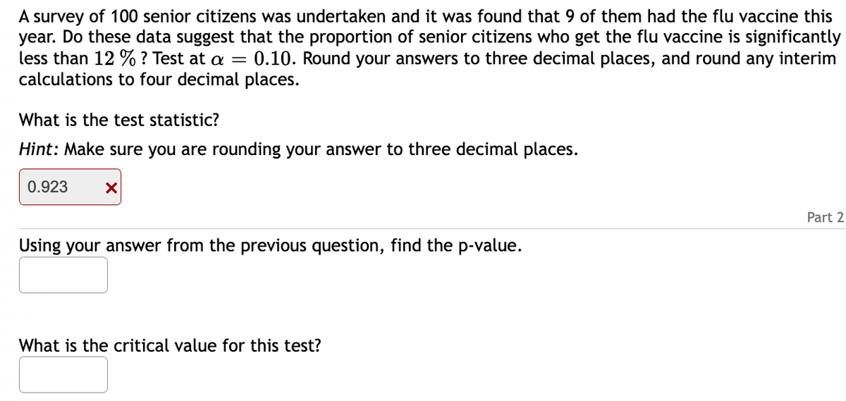 A survey of 100 senior citizens was undertaken and it was found that 9 of them had the flu vaccine this
year. Do these data suggest that the proportion of senior citizens who get the flu vaccine is significantly
less than 12 % ? Test at a = 0.10. Round your answers to three decimal places, and round any interim
calculations to four decimal places.
What is the test statistic?
Hint: Make sure you are rounding your answer to three decimal places.
0.923
X
Using your answer from the previous question, find the p-value.
What is the critical value for this test?
Part 2
