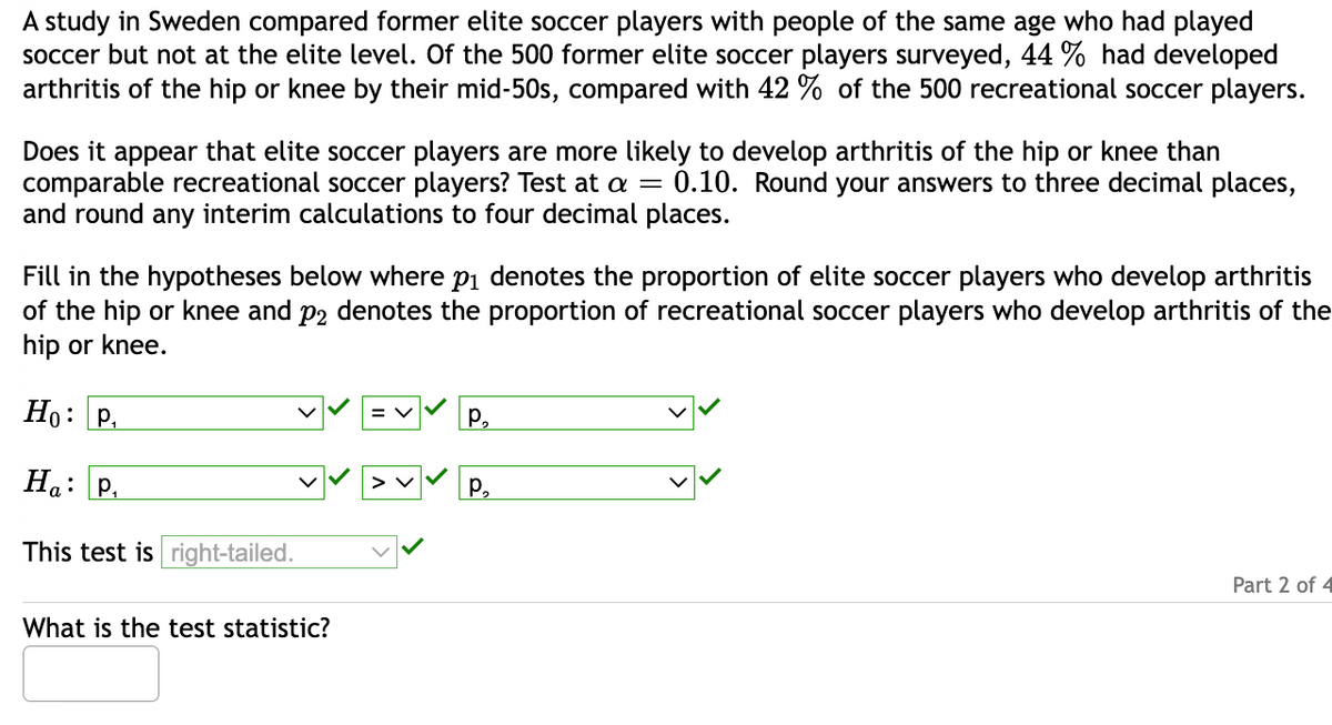 A study in Sweden compared former elite soccer players with people of the same age who had played
soccer but not at the elite level. Of the 500 former elite soccer players surveyed, 44 % had developed
arthritis of the hip or knee by their mid-50s, compared with 42 % of the 500 recreational soccer players.
Does it appear that elite soccer players are more likely to develop arthritis of the hip or knee than
comparable recreational soccer players? Test at a = 0.10. Round your answers to three decimal places,
and round any interim calculations to four decimal places.
Fill in the hypotheses below where p₁ denotes the proportion of elite soccer players who develop arthritis
of the hip or knee and på denotes the proportion of recreational soccer players who develop arthritis of the
hip or knee.
Ho: P₁
Ha: P₁
This test is right-tailed.
P₂
✓✓✓✓ P.
What is the test statistic?
Part 2 of 4