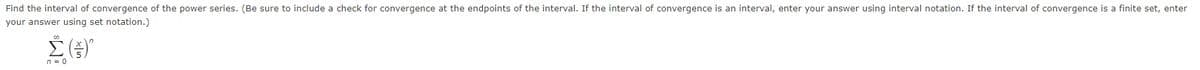 Find the interval of convergence of the power series. (Be sure to include a check for convergence at the endpoints of the interval. If the interval of convergence is an interval, enter your answer using interval notation. If the interval of convergence is a finite set, enter
your answer using set notation.)
n = 0
