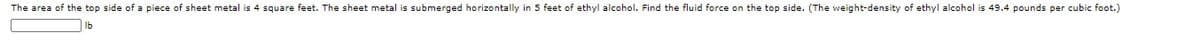 The area of the top side of a piece of sheet metal is 4 square feet. The sheet metal is submerged horizontally in 5 feet of ethyl alcohol. Find the fluid force on the top side. (The weight-density of ethyl alcohol is 49.4 pounds per cubic foot.)
