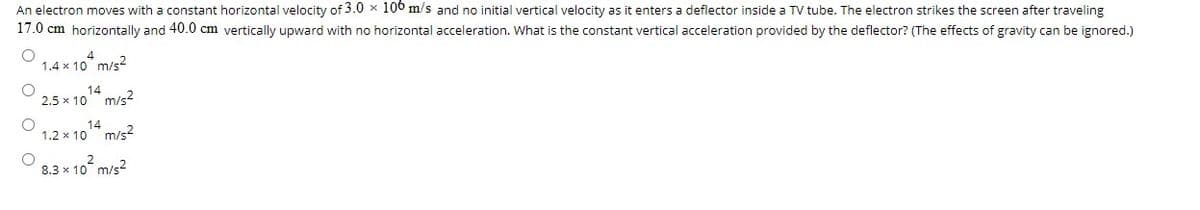 An electron moves with a constant horizontal velocity of 3.0 x 100 m/s and no initial vertical velocity as it enters a deflector inside a TV tube. The electron strikes the screen after traveling
17.0 cm horizontally and 40.0 cm vertically upward with no horizontal acceleration. What is the constant vertical acceleration provided by the deflector? (The effects of gravity can be ignored.)
1.4 x 10 m/s?
14
2.5 x 10 m/s2
14
1.2 x 10 m/s?
8.3 x 10 m/s?
