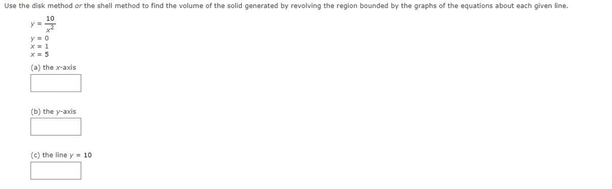 Use the disk method or the shell method to find the volume of the solid generated by revolving the region bounded by the graphs of the equations about each given line.
10
y =2
y = 0
X = 1
x = 5
(a) the x-axis
(b) the y-axis
(c) the line y = 10
