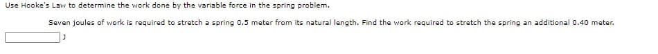 Use Hooke's Law to determine the work done by the variable force in the spring problem.
Seven joules of work is required to stretch a spring 0.5 meter from its natural length. Find the work required to stretch the spring an additional 0.40 meter.
