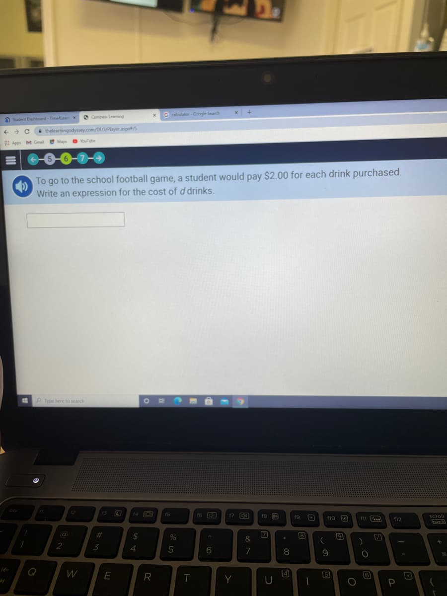 O Compass Leaming
G calculator - Google Search
a Student Dashboard - Time4Lea x
thelearningodyssey.com/DLO/Player.aspr/S
E Apps M Gmal
Maps O YouTube
7-0
To go to the school football game, a student would pay $2.00 for each drink purchased.
Write an expression for the cost of d drinks.
Type here to search
esc
12
13 C
f4 O
f6 CD
f7 C0
f5
f8
f9 O
f10 3
Scroll
numM
www.
f12
@
2#3
24
71
8
&
2
3
4
7
8
9
%3D
Q
W
E
4
5
6
T
Y
P
