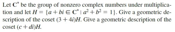 Let C* be the group of nonzero complex numbers under multiplica-
tion and let H = {a+bi E C* | a² + b² = 1}. Give a geometric de-
scription of the coset (3 + 4i)H. Give a geometric description of the
coset (c+ di)H.
