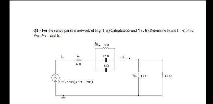 Q2:- For the series-parallel network of Fig. 1: a) Calculate Zr and Yr.b) Determine Ir and h.c) Find
VXL. VR and IR.
IR
12 0
HH
Vxt 3 120
12 2
E = 25 sin(377t – 20°)
