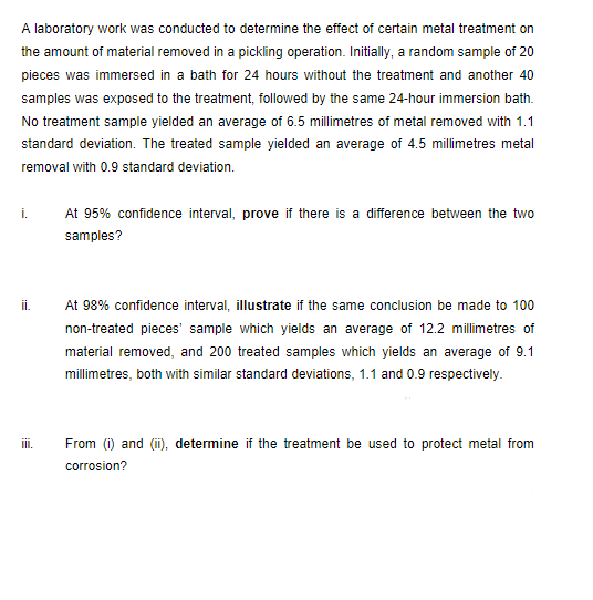 A laboratory work was conducted to determine the effect of certain metal treatment on
the amount of material removed in a pickling operation. Initially, a random sample of 20
pieces was immersed in a bath for 24 hours without the treatment and another 40
samples was exposed to the treatment, followed by the same 24-hour immersion bath.
No treatment sample yielded an average of 6.5 millimetres of metal removed with 1.1
standard deviation. The treated sample yielded an average of 4.5 millimetres metal
removal with 0.9 standard deviation.
i.
At 95% confidence interval, prove if there is a difference between the two
samples?
i.
At 98% confidence interval, illustrate if the same conclusion be made to 100
non-treated pieces' sample which yields an average of 12.2 millimetres of
material removed, and 200 treated samples which yields an average of 9.1
millimetres, both with similar standard deviations, 1.1 and 0.9 respectively.
ii.
From (i) and (ii), determine if the treatment be used to protect metal from
corrosion?
