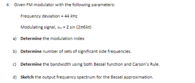 4. Given FM modulator with the following parameters:
Frequency deviation = 44 kHz
Modulating signal, vm = 2 sin (2rókt)
a) Determine the modulation index.
b) Determine number of sets of significant side frequencies.
c) Determine the bandwidth using both Bessel function and Carson's Rule.
d) Sketch the output frequency spectrum for the Bessel approximation.
