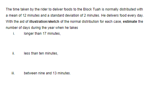 The time taken by the rider to deliver foods to the Block Tuah is normally distributed with
a mean of 12 minutes and a standard deviation of 2 minutes. He delivers food every day.
With the aid of illustration/sketch of the normal distribution for each case, estimate the
number of days during the year when he takes
i.
longer than 17 minutes,
i.
less than ten minutes,
ii.
between nine and 13 minutes.
