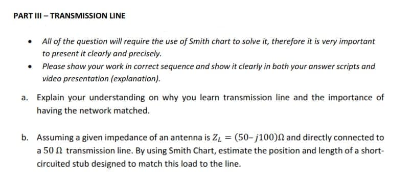 PART II - TRANSMISSION LINE
• All of the question will require the use of Smith chart to solve it, therefore it is very important
to present it clearly and precisely.
Please show your work in correct sequence and show it clearly in both your answer scripts and
video presentation (explanation).
a. Explain your understanding on why you learn transmission line and the importance of
having the network matched.
b. Assuming a given impedance of an antenna is Z, = (50-j100)N and directly connected to
a 50 N transmission line. By using Smith Chart, estimate the position and length of a short-
circuited stub designed to match this load to the line.
