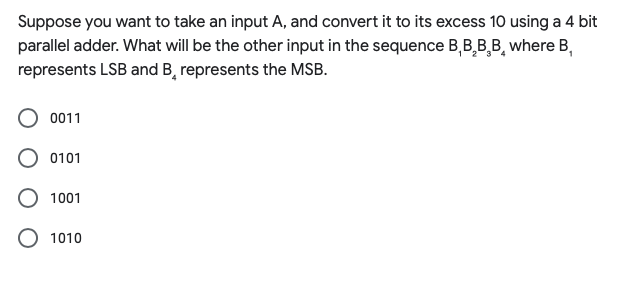 Suppose you want to take an input A, and convert it to its excess 10 using a 4 bit
parallel adder. What will be the other input in the sequence B,B,B,B¸ where B,
represents LSB and B, represents the MSB.
0011
0101
O 1001
1010
