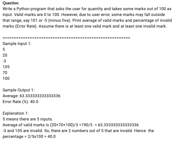 Question:
Write a Python program that asks the user for quantity and takes some marks out of 100 as
input. Valid marks are 0 to 100. However, due to user error, some marks may fall outside
that range, say 101 or -5 (minus five). Print average of valid marks and percentage of invalid
marks (Error Rate). Assume there is at least one valid mark and at least one invalid mark.
Sample Input 1:
5
20
-3
105
70
100
Sample Output 1:
Average: 63.333333333333336
Error Rate (%): 40.0
Explanation 1:
5 means there are 5 inputs.
Average of valid marks is (20+70+100)/3 =190/3 = 63.333333333333336
-3 and 105 are invalid. So, there are 2 numbers out of 5 that are invalid. Hence the
percentage = 2/5x100 = 40.0
%3D
