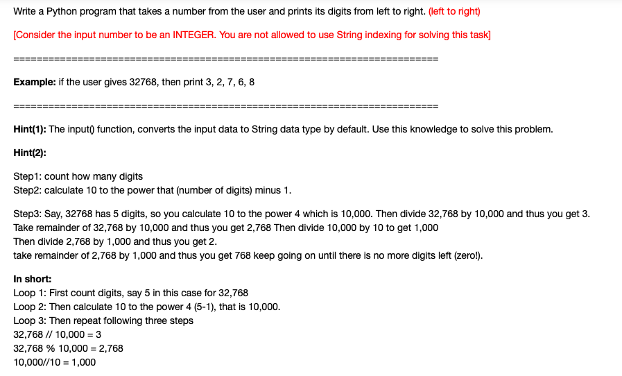 Write a Python program that takes a number from the user and prints its digits from left to right. (left to right)
[Consider the input number to be an INTEGER. You are not allowed to use String indexing for solving this task]
Example: if the user gives 32768, then print 3, 2, 7, 6, 8
Hint(1): The input) function, converts the input data to String data type by default. Use this knowledge to solve this problem.
Hint(2):
Step1: count how many digits
Step2: calculate 10 to the power that (number of digits) minus 1.
Step3: Say, 32768 has 5 digits, so you calculate 10 to the power 4 which is 10,000. Then divide 32,768 by 10,000 and thus you get 3.
Take remainder of 32,768 by 10,000 and thus you get 2,768 Then divide 10,000 by 10 to get 1,000
Then divide 2,768 by 1,000 and thus you get 2.
take remainder of 2,768 by 1,000 and thus you get 768 keep going on until there is no more digits left (zero!).
In short:
Loop 1: First count digits, say 5 in this case for 32,768
Loop 2: Then calculate 10 to the power 4 (5-1), that is 10,000.
Loop 3: Then repeat following three steps
32,768 // 10,000 = 3
32,768 % 10,000 = 2,768
10,000//10 = 1,000
