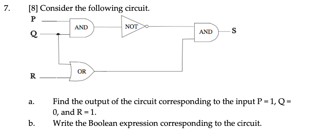 7.
[8] Consider the following circuit.
AND
NOT
AND
OR
R
Find the output of the circuit corresponding to the input P = 1, Q =
0, and R = 1.
а.
b.
Write the Boolean expression corresponding to the circuit.
