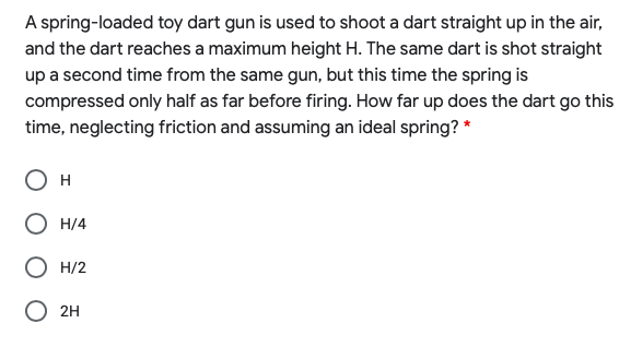 A spring-loaded toy dart gun is used to shoot a dart straight up in the air,
and the dart reaches a maximum height H. The same dart is shot straight
up a second time from the same gun, but this time the spring is
compressed only half as far before firing. How far up does the dart go this
time, neglecting friction and assuming an ideal spring? *
H
O H/4
H/2
2H
