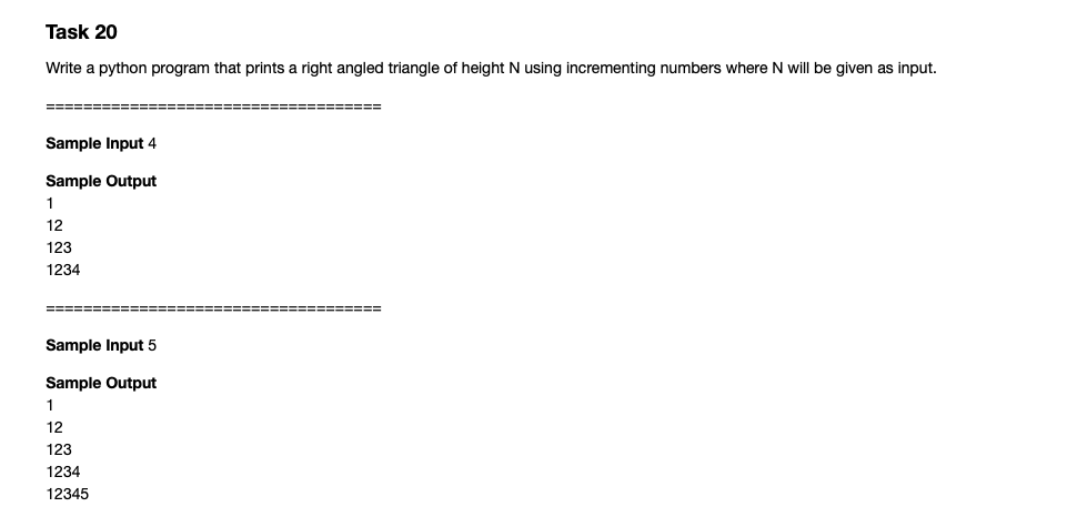 Task 20
Write a python program that prints a right angled triangle of height N using incrementing numbers where N will be given as input.
=======
====== =====
Sample Input 4
Sample Output
1
12
123
1234
%=====
Sample Input 5
Sample Output
12
123
1234
12345
