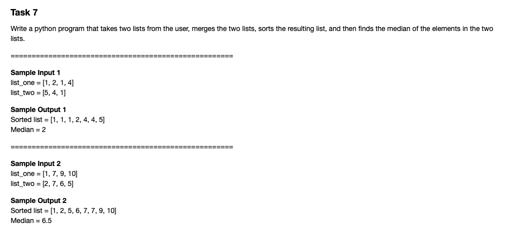 Task 7
Write a python program that takes two lists from the user, merges the two lists, sorts the resulting list, and then finds the median of the elements in the two
lists.
=======
=====E===== =--
Sample Input 1
list_one = [1, 2, 1, 4]
list_two = [5, 4, 1]
Sample Output 1
Sorted list = [1, 1, 1, 2, 4, 4, 5]
Median = 2
====
=====
Sample Input 2
list_one = [1, 7, 9, 10]
list_two = [2, 7, 6, 5]
Sample Output 2
Sorted list = [1, 2, 5, 6, 7, 7, 9, 10]
Median = 6.5
