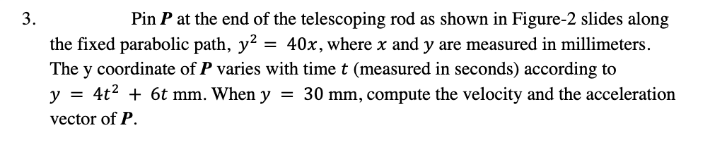 3.
Pin P at the end of the telescoping rod as shown in Figure-2 slides along
the fixed parabolic path, y?
The y coordinate of P varies with time t (measured in seconds) according to
40x, where x and y are measured in millimeters.
y = 4t2 + 6t mm. When y
= 30 mm, compute the velocity and the acceleration
vector of P.
