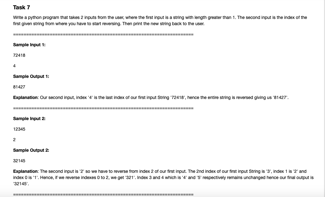 Task 7
Write a python program that takes 2 inputs from the user, where the first input is a string with length greater than 1. The second input is the index of the
first given string from where you have to start reversing. Then print the new string back to the user.
====== ===
=======
Sample Input 1:
72418
4
Sample Output 1:
81427
Explanation: Our second input, index '4' is the last index of our first input String '72418', hence the entire string is reversed giving us '81427'.
====E
===========
Sample Input 2:
12345
Sample Output 2:
32145
Explanation: The second input is '2' so we have to reverse from index 2 of our first input. The 2nd index of our first input String is '3', index 1 is '2' and
index 0 is '1'. Hence, if we reverse indexes 0 to 2, we get '321'. Index 3 and 4 which is '4' and '5' respectively remains unchanged hence our final output is
'32145'.
====== ===
=======
