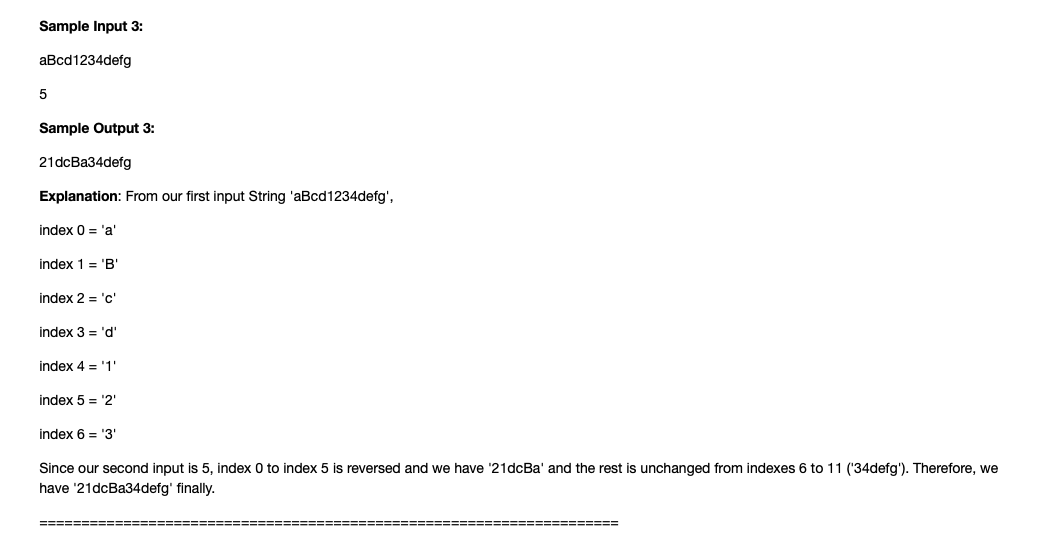 Sample Input 3:
aBcd1234defg
Sample Output 3:
21dcBa34defg
Explanation: From our first input String 'aBcd1234defg',
index 0 = 'a'
index 1 = 'B"
index 2 = 'c'
index 3 = 'd'
index 4 = '1
index 5 = '2'
index 6 = '3
Since our second input is 5, index 0 to index 5 is reversed and we have '21dcBa' and the rest is unchanged from indexes 6 to 11 ('34defg'). Therefore, we
have '21dcBa34defg' finally.
===== ====-==
====== =======
