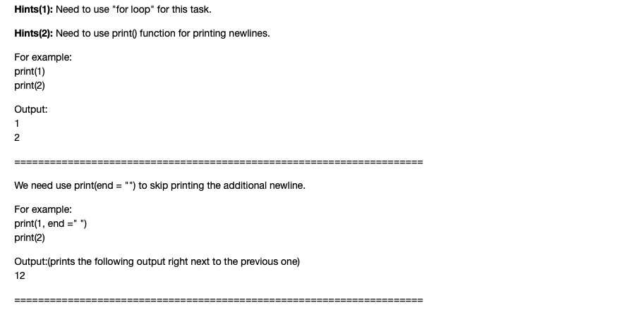 Hints(1): Need to use "for loop" for this task.
Hints(2): Need to use print) function for printing newlines.
For example:
print(1)
print(2)
Output:
1
2
We need use print(end = "") to skip printing the additional newline.
For example:
print(1, end =" ")
print(2)
Output:(prints the following output right next to the previous one)
12
