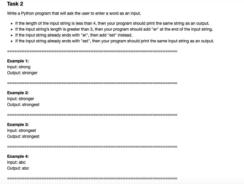 Task 2
Write a Python program that will ask the user to enter a word as an input.
• If the length of the input string is less than 4, then your program should print the same string as an output.
• If the input string's length is greater than 3, then your program should add "er" at the end of the input string.
• If the input string already ends with "er", then add "est" instead.
• If the input string already ends with "est", then your program should print the same input string as an output.
Example 1:
Input: strong
Output: stronger
Example 2:
Input: stronger
Output: strongest
Example 3:
Input: strongest
Output: strongest
Example 4:
Input: abc
Output: abc
