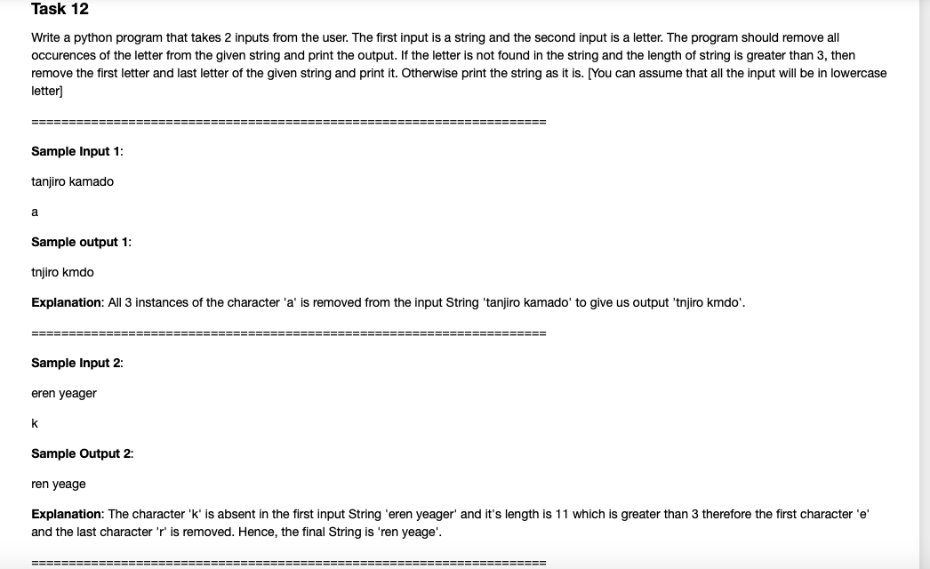 Task 12
Write a python program that takes 2 inputs from the user. The first input is a string and the second input is a letter. The program should remove all
occurences of the letter from the given string and print the output. If the letter is not found in the string and the length of string is greater than 3, then
remove the first letter and last letter of the given string and print it. Otherwise print the string as it is. [You can assume that all the input will be in lowercase
letter]
Sample Input 1:
tanjiro kamado
a
Sample output 1:
tnjiro kmdo
Explanation: All 3 instances of the character 'a' is removed from the input String 'tanjiro kamado' to give us output 'tnjiro kmdo'.
========:
Sample Input 2:
eren yeager
k
Sample Output 2:
ren yeage
Explanation: The character 'k' is absent in the first input String 'eren yeager' and it's length is 11 which is greater than 3 therefore the first character 'e'
and the last character 'r' is removed. Hence, the final String is 'ren yeage'.
====== ======:
===================
