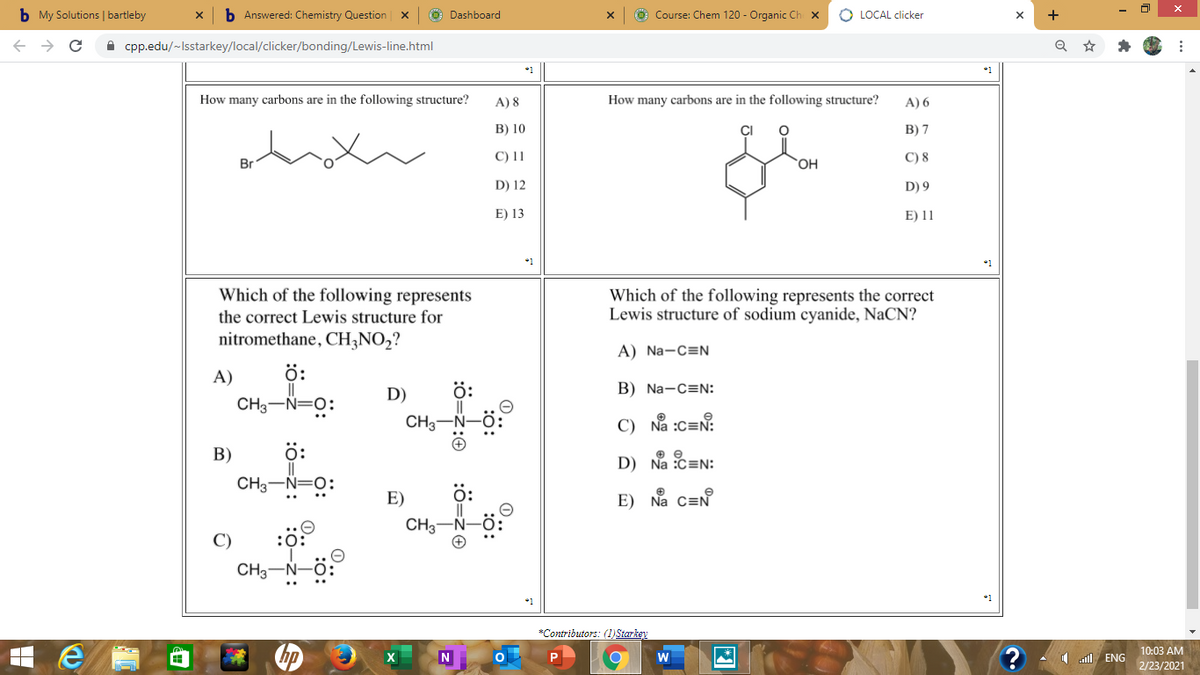 b My Solutions | bartleby
b Answered: Chemistry Question x
O Dashboard
O Course: Chem 120 - Organic Ch X
O LOCAL clicker
+
A cpp.edu/~Isstarkey/local/clicker/bonding/Lewis-line.html
*1
How many carbons are in the following structure?
A) 8
How many carbons are in the following structure?
A) 6
В) 10
В) 7
C) 11
C) 8
Br
OH
D) 12
D) 9
E) 13
E) 11
Which of the following represents
Which of the following represents the correct
Lewis structure of sodium cyanide, NaCN?
the correct Lewis structure for
nitromethane, CH3NO,?
A) Na-C=N
A)
ö:
D)
ö:
B) Na-C=N:
CH3-Ñ=0:
CH3
C) Na :c=N:
В)
ö:
D) Na :C=N:
CH3-Ñ=0:
E)
ö:
E) Na C=N
CH3
C)
:0:
CH3-N-Ö:
*Contributors: (1)Starkey
10:03 AM
1 ENG
2/23/2021
